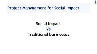 Project Management for Social Impact
Social Impact
Vs
Traditional businesses
PMSI
 