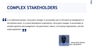 COMPLEX STAKEHOLDERS
In a traditional business, the project manager is accountable just to the board of management or
the business owner. In a social development organization, the project manager is accountable to
multiple agencies and management: the government, donors, civil society organizations, and the
target population.
PMSI
- Kamal Kanti Biswas,
Ipas, Bangladesh
 