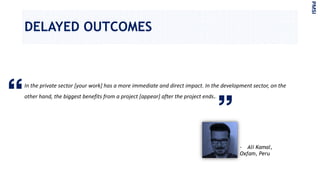 DELAYED OUTCOMES
In the private sector [your work] has a more immediate and direct impact. In the development sector, on the
other hand, the biggest benefits from a project [appear] after the project ends.
PMSI
- Ali Kamal,
Oxfam, Peru
 