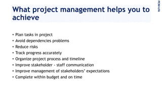 What project management helps you to
achieve
• Plan tasks in project
• Avoid dependencies problems
• Reduce risks
• Track progress accurately
• Organize project process and timeline
• Improve stakeholder - staff communication
• Improve management of stakeholders’ expectations
• Complete within budget and on time
PCM-LFA
 