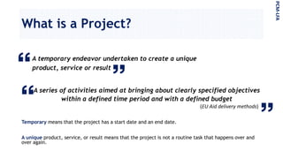 What is a Project?
PCM-LFA
A temporary endeavor undertaken to create a unique
product, service or result
A series of activities aimed at bringing about clearly specified objectives
within a defined time period and with a defined budget
(EU Aid delivery methods)
Temporary means that the project has a start date and an end date.
A unique product, service, or result means that the project is not a routine task that happens over and
over again.
 