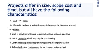Projects differ in size, scope cost and
time, but all have the following
characteristics:
A start and a finish
A life cycle involving a series of phases in between the beginning and end
 A budget
 A set of activities which are sequential, unique and non-repetitive
 Use of resources which may require coordinating
 Centralized responsibilities for management and implementation
 Defined roles and relationships for participants in the project
PCM-LFA
 