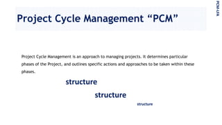 Project Cycle Management “PCM”
Project Cycle Management is an approach to managing projects. It determines particular
phases of the Project, and outlines specific actions and approaches to be taken within these
phases.
PCM-LFA
structure
structure
structure
 