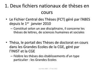 1. Deux fichiers nationaux de thèses en
cours
• Le Fichier Central des Thèses (FCT) géré par l’ABES
depuis le 1er janvier 2010
– Constitué selon un axe disciplinaire, il concerne les
thèses de lettres, de sciences humaines et sociales
• Thésa, le portail des Thèses de doctorat en cours
dans les Grandes Ecoles de la CGE, géré par
l’INIST et la CGE
– Fédère les thèses des établissements d’un type
particulier : les Grandes Ecoles
Journées ABES - 17 mai 2011
 
