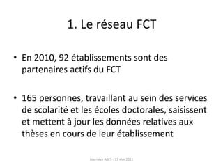 1. Le réseau FCT
• En 2010, 92 établissements sont des
partenaires actifs du FCT
• 165 personnes, travaillant au sein des services
de scolarité et les écoles doctorales, saisissent
et mettent à jour les données relatives aux
thèses en cours de leur établissement
Journées ABES - 17 mai 2011
 
