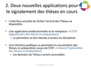 2. Deux nouvelles applications pour
le signalement des thèses en cours
• L’interface actuelle du Fichier Central des Thèses va
disparaître.
• Une application professionnelle va le remplacer -> STEP
(signalement des thèses en préparation)
– Le périmètre va être étendu à toutes les disciplines
• Une interface publique va permettre la visualisation des
thèses en préparation issues de STEP -> theses.fr (périmètre
des thèses en préparation)
– Les données de Thésa y seront accessibles
Journées ABES - 17 mai 2011
 