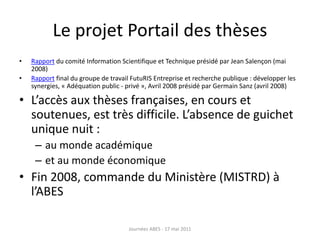 Le projet Portail des thèses
• Rapport du comité Information Scientifique et Technique présidé par Jean Salençon (mai
2008)
• Rapport final du groupe de travail FutuRIS Entreprise et recherche publique : développer les
synergies, « Adéquation public - privé », Avril 2008 présidé par Germain Sanz (avril 2008)
• L’accès aux thèses françaises, en cours et
soutenues, est très difficile. L’absence de guichet
unique nuit :
– au monde académique
– et au monde économique
• Fin 2008, commande du Ministère (MISTRD) à
l’ABES
Journées ABES - 17 mai 2011
 