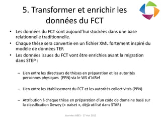 5. Transformer et enrichir les
données du FCT
• Les données du FCT sont aujourd’hui stockées dans une base
relationnelle traditionnelle.
• Chaque thèse sera convertie en un fichier XML fortement inspiré du
modèle de données TEF.
• Les données issues du FCT vont être enrichies avant la migration
dans STEP :
– Lien entre les directeurs de thèses en préparation et les autorités
personnes physiques (PPN) via le WS d'IdRef
– Lien entre les établissement du FCT et les autorités collectivités (PPN)
– Attribution à chaque thèse en préparation d’un code de domaine basé sur
la classification Dewey (« oaiset », déjà utilisé dans STAR)
Journées ABES - 17 mai 2011
 