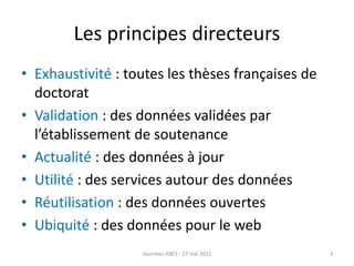 Les principes directeurs
• Exhaustivité : toutes les thèses françaises de
doctorat
• Validation : des données validées par
l’établissement de soutenance
• Actualité : des données à jour
• Utilité : des services autour des données
• Réutilisation : des données ouvertes
• Ubiquité : des données pour le web
3Journées ABES - 17 mai 2011
 