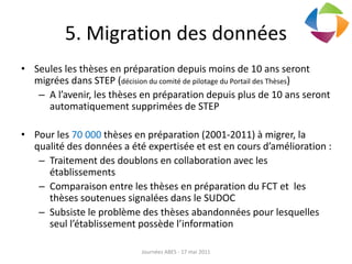 5. Migration des données
• Seules les thèses en préparation depuis moins de 10 ans seront
migrées dans STEP (décision du comité de pilotage du Portail des Thèses)
– A l’avenir, les thèses en préparation depuis plus de 10 ans seront
automatiquement supprimées de STEP
• Pour les 70 000 thèses en préparation (2001-2011) à migrer, la
qualité des données a été expertisée et est en cours d’amélioration :
– Traitement des doublons en collaboration avec les
établissements
– Comparaison entre les thèses en préparation du FCT et les
thèses soutenues signalées dans le SUDOC
– Subsiste le problème des thèses abandonnées pour lesquelles
seul l’établissement possède l’information
Journées ABES - 17 mai 2011
 