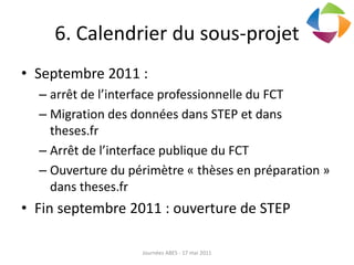 6. Calendrier du sous-projet
• Septembre 2011 :
– arrêt de l’interface professionnelle du FCT
– Migration des données dans STEP et dans
theses.fr
– Arrêt de l’interface publique du FCT
– Ouverture du périmètre « thèses en préparation »
dans theses.fr
• Fin septembre 2011 : ouverture de STEP
Journées ABES - 17 mai 2011
 