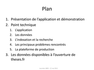 Plan
1. Présentation de l’application et démonstration
2. Point technique
1. L’application
2. Les données
3. L’indexation et la recherche
4. Les principaux problèmes rencontrés
5. La plateforme de production
3. Les données disponibles à l’ouverture de
theses.fr
Journées ABES - 17 mai 2011
 