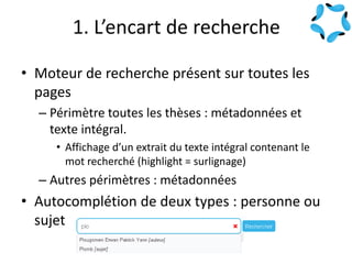 1. L’encart de recherche
• Moteur de recherche présent sur toutes les
pages
– Périmètre toutes les thèses : métadonnées et
texte intégral.
• Affichage d’un extrait du texte intégral contenant le
mot recherché (highlight = surlignage)
– Autres périmètres : métadonnées
• Autocomplétion de deux types : personne ou
sujet
 
