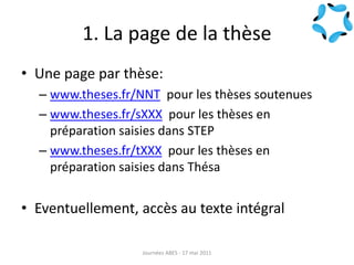 1. La page de la thèse
• Une page par thèse:
– www.theses.fr/NNT pour les thèses soutenues
– www.theses.fr/sXXX pour les thèses en
préparation saisies dans STEP
– www.theses.fr/tXXX pour les thèses en
préparation saisies dans Thésa
• Eventuellement, accès au texte intégral
Journées ABES - 17 mai 2011
 