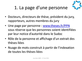 1. La page d’une personne
• Docteurs, directeurs de thèse, président du jury,
rapporteurs, autres membres du jury
• Une page par personne : www.theses.fr/PPN
sous réserve que les personnes soient identifiées
par leur notice d’autorité dans le Sudoc
• Rôle de la personne et affichage d’un extrait des
thèses liées
• Nuage de mots construit à partir de l’indexation
de toutes les thèses liées
Journées ABES - 17 mai 2011
 