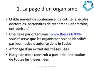 1. La page d’un organisme
• Etablissement de soutenance, de cotutelle, écoles
doctorales, partenaires de recherche (laboratoire,
entreprise…)
• Une page par organisme : www.theses.fr/PPN
sous réserve que les organismes soient identifiés
par leur notice d’autorité dans le Sudoc
• Affichage d’un extrait des thèses liées
• Nuage de mots construit à partir de l’indexation
de toutes les thèses liées
Journées ABES - 17 mai 2011
 