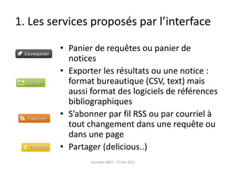1. Les services proposés par l’interface
• Panier de requêtes ou panier de
notices
• Exporter les résultats ou une notice :
format bureautique (CSV, text) mais
aussi format des logiciels de références
bibliographiques
• S’abonner par fil RSS ou par courriel à
tout changement dans une requête ou
dans une page
• Partager (delicious..)
Journées ABES - 17 mai 2011
 
