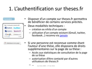 1. L’authentification sur theses.fr
• Disposer d’un compte sur theses.fr permettra
de bénéficier de certains services précités.
• Deux modalités techniques :
– création ex nihilo d’un compte
– utilisation d’un compte existant (Gmail, twitter,
facebook…) reconnu via janrain
• Si une personne est reconnue comme étant
l’auteur d’une thèse, elle disposera de droits
supplémentaires sur la page de sa thèse :
– Accès aux statistiques de consultation de la page
de sa thèse
– autorisation d’être contacté par d’autres
utilisateurs de theses.fr
– … Journées ABES - 17 mai 2011
 