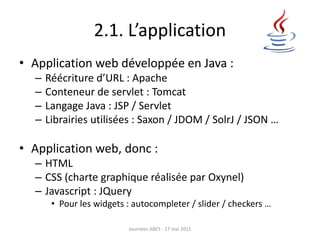 2.1. L’application
• Application web développée en Java :
– Réécriture d’URL : Apache
– Conteneur de servlet : Tomcat
– Langage Java : JSP / Servlet
– Librairies utilisées : Saxon / JDOM / SolrJ / JSON …
• Application web, donc :
– HTML
– CSS (charte graphique réalisée par Oxynel)
– Javascript : JQuery
• Pour les widgets : autocompleter / slider / checkers …
Journées ABES - 17 mai 2011
 