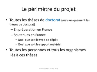 Le périmètre du projet
• Toutes les thèses de doctorat (mais uniquement les
thèses de doctorat)
– En préparation en France
– Soutenues en France
• Quel que soit le type de dépôt
• Quel que soit le support matériel
• Toutes les personnes et tous les organismes
liés à ces thèses
Journées ABES - 17 mai 2011
 