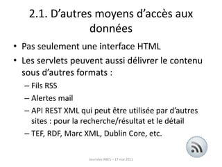 2.1. D’autres moyens d’accès aux
données
• Pas seulement une interface HTML
• Les servlets peuvent aussi délivrer le contenu
sous d’autres formats :
– Fils RSS
– Alertes mail
– API REST XML qui peut être utilisée par d’autres
sites : pour la recherche/résultat et le détail
– TEF, RDF, Marc XML, Dublin Core, etc.
Journées ABES – 17 mai 2011
 