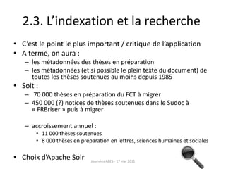 2.3. L’indexation et la recherche
• C’est le point le plus important / critique de l’application
• A terme, on aura :
– les métadonnées des thèses en préparation
– les métadonnées (et si possible le plein texte du document) de
toutes les thèses soutenues au moins depuis 1985
• Soit :
– 70 000 thèses en préparation du FCT à migrer
– 450 000 (?) notices de thèses soutenues dans le Sudoc à
« FRBriser » puis à migrer
– accroissement annuel :
• 11 000 thèses soutenues
• 8 000 thèses en préparation en lettres, sciences humaines et sociales
• Choix d’Apache Solr Journées ABES - 17 mai 2011
 