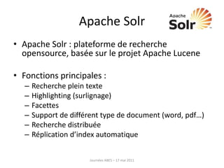 Apache Solr
• Apache Solr : plateforme de recherche
opensource, basée sur le projet Apache Lucene
• Fonctions principales :
– Recherche plein texte
– Highlighting (surlignage)
– Facettes
– Support de différent type de document (word, pdf…)
– Recherche distribuée
– Réplication d’index automatique
Journées ABES – 17 mai 2011
 