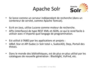 Apache Solr
• Se lance comme un serveur indépendant de recherche (dans un
conteneur de servlet, comme Apache Tomcat).
• Ecrit en Java, utilise Lucene comme moteur de recherche.
• APIs (interfaces) de type REST XML et JSON, ce qui le rend facile à
utiliser avec n’importe quel langage de programmation.
• Est utilisé à l’ABES par les applications et projets :
• IdRef, Star et API Sudoc (« Solr total », SudocAD), Step, Portail des
thèses.
• Dans le monde des bibliothèques, est de plus en plus utilisé par les
catalogues de nouvelle génération : Blacklight, VuFind, etc.
Journées ABES – 17 mai 2011
 