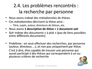 2.4. Les problèmes rencontrés :
la recherche par personne
• Nous avons indexé des métadonnées de thèses
• Ces métadonnées décrivent la thèse ainsi :
– Titre, sujets, auteur, directeurs de thèses, etc.
• Nous avons 1 description de thèse = 1 document solr
• Solr indexe des documents « à plat » (pas de liens possibles
entre différents documents)
• Problème : on veut effectuer des recherches, par personne
(auteur, directeur, …), et non pas uniquement par thèse.
C’est à dire, être capable de trouver une personne qui
aurait participé à des thèses qui correspondent à un ou
plusieurs critères de recherche
Journées ABES - 17 et 18 mai 2011
 