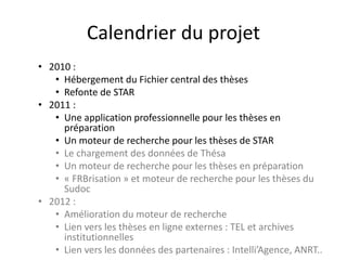 Calendrier du projet
• 2010 :
• Hébergement du Fichier central des thèses
• Refonte de STAR
• 2011 :
• Une application professionnelle pour les thèses en
préparation
• Un moteur de recherche pour les thèses de STAR
• Le chargement des données de Thésa
• Un moteur de recherche pour les thèses en préparation
• « FRBrisation » et moteur de recherche pour les thèses du
Sudoc
• 2012 :
• Amélioration du moteur de recherche
• Lien vers les thèses en ligne externes : TEL et archives
institutionnelles
• Lien vers les données des partenaires : Intelli’Agence, ANRT..
 
