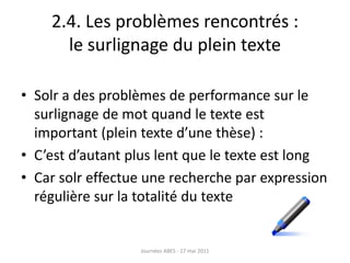 2.4. Les problèmes rencontrés :
le surlignage du plein texte
• Solr a des problèmes de performance sur le
surlignage de mot quand le texte est
important (plein texte d’une thèse) :
• C’est d’autant plus lent que le texte est long
• Car solr effectue une recherche par expression
régulière sur la totalité du texte
Journées ABES - 17 mai 2011
 