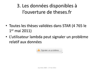 3. Les données disponibles à
l’ouverture de theses.fr
• Toutes les thèses validées dans STAR (4 765 le
1er mai 2011)
• L’utilisateur lambda peut signaler un problème
relatif aux données
Journées ABES - 17 mai 2011
 