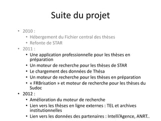 Suite du projet
• 2010 :
• Hébergement du Fichier central des thèses
• Refonte de STAR
• 2011 :
• Une application professionnelle pour les thèses en
préparation
• Un moteur de recherche pour les thèses de STAR
• Le chargement des données de Thésa
• Un moteur de recherche pour les thèses en préparation
• « FRBrisation » et moteur de recherche pour les thèses du
Sudoc
• 2012 :
• Amélioration du moteur de recherche
• Lien vers les thèses en ligne externes : TEL et archives
institutionnelles
• Lien vers les données des partenaires : Intelli’Agence, ANRT..
 