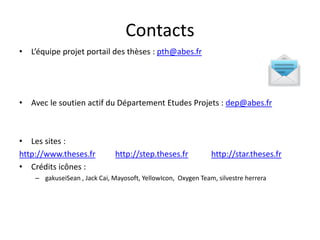 Contacts
• L’équipe projet portail des thèses : pth@abes.fr
• Avec le soutien actif du Département Etudes Projets : dep@abes.fr
• Les sites :
http://www.theses.fr http://step.theses.fr http://star.theses.fr
• Crédits icônes :
– gakuseiSean , Jack Cai, Mayosoft, YellowIcon, Oxygen Team, silvestre herrera
 