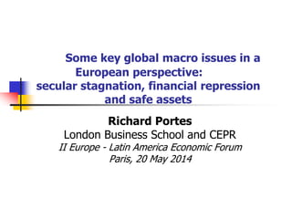 Some key global macro issues in a
European perspective:
secular stagnation, financial repression
and safe assets
Richard Portes
London Business School and CEPR
II Europe - Latin America Economic Forum
Paris, 20 May 2014
 