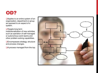 OD?
Applies to an entire system of an
organization, department or group
as opposed to an aspect of a
system.
Targets long term
institutionalization of new activities
such as operation of self managed
or autonomous work teams and
other problem solving capabilities.
Encompasses strategy, structure
and process changes.
A process managed from the top.
 