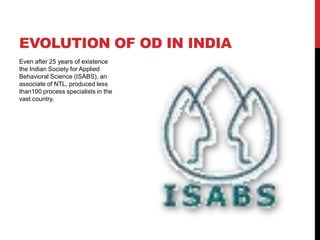 EVOLUTION OF OD IN INDIA
Even after 25 years of existence
the Indian Society for Applied
Behavioral Science (ISABS), an
associate of NTL, produced less
than100 process specialists in the
vast country.
 