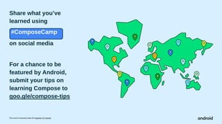 This work is licensed under the Apache 2.0 License
Share what you’ve
learned using
.#ComposeCamp
on social media
For a chance to be
featured by Android,
submit your tips on
learning Compose to
goo.gle/compose-tips
 