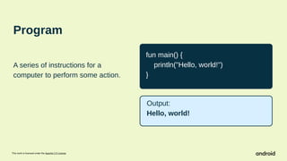 This work is licensed under the Apache 2.0 License
Program
A series of instructions for a
computer to perform some action.
fun main() {
println("Hello, world!")
}
Output:
Hello, world!
 