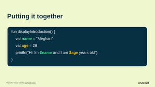This work is licensed under the Apache 2.0 License
Putting it together
fun displayIntroduction() {
val name = "Meghan"
val age = 28
println("Hi I'm $name and I am $age years old")
}
 