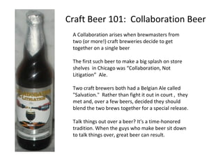 Craft Beer 101: Collaboration Beer
A Collaboration arises when brewmasters from
two (or more!) craft breweries decide to get
together on a single beer
The first such beer to make a big splash on store
shelves in Chicago was “Collaboration, Not
Litigation” Ale.
Two craft brewers both had a Belgian Ale called
"Salvation." Rather than fight it out in court , they
met and, over a few beers, decided they should
blend the two brews together for a special release.
Talk things out over a beer? It's a time-honored
tradition. When the guys who make beer sit down
to talk things over, great beer can result.
 