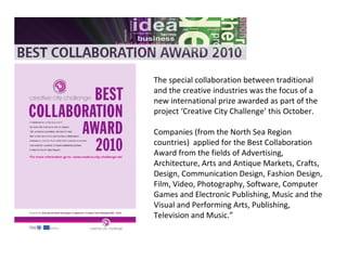The special collaboration between traditional
and the creative industries was the focus of a
new international prize awarded as part of the
project ‘Creative City Challenge’ this October.
Companies (from the North Sea Region
countries) applied for the Best Collaboration
Award from the fields of Advertising,
Architecture, Arts and Antique Markets, Crafts,
Design, Communication Design, Fashion Design,
Film, Video, Photography, Software, Computer
Games and Electronic Publishing, Music and the
Visual and Performing Arts, Publishing,
Television and Music.”
 