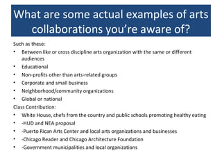 What are some actual examples of arts
collaborations you’re aware of?
Such as these:
• Between like or cross discipline arts organization with the same or different
audiences
• Educational
• Non-profits other than arts-related groups
• Corporate and small business
• Neighborhood/community organizations
• Global or national
Class Contribution:
• White House, chefs from the country and public schools promoting healthy eating
• -HUD and NEA proposal
• -Puerto Rican Arts Center and local arts organizations and businesses
• -Chicago Reader and Chicago Architecture Foundation
• -Government municipalities and local organizations
 