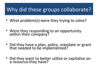 Why did these groups collaborate?
• What problem(s) were they trying to solve?
• Were they responding to an opportunity
within their company?
• Did they have a plan, policy, mandate or grant
that needed to be implemented?
• Did they want to better utilize or capitalize on
a resource they have?
 