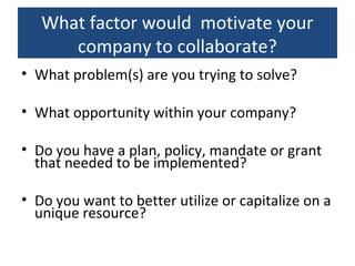 What factor would motivate your
company to collaborate?
• What problem(s) are you trying to solve?
• What opportunity within your company?
• Do you have a plan, policy, mandate or grant
that needed to be implemented?
• Do you want to better utilize or capitalize on a
unique resource?
 