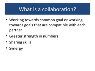 What is a collaboration?
• Working towards common goal or working
towards goals that are compatible with each
partner
• Greater strength in numbers
• Sharing skills
• Synergy
 