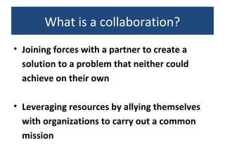 What is a collaboration?
• Joining forces with a partner to create a
solution to a problem that neither could
achieve on their own
• Leveraging resources by allying themselves
with organizations to carry out a common
mission
 