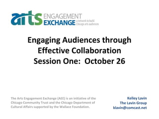 Engaging Audiences through
Effective Collaboration
Session One: October 26
Kelley Lavin
The Lavin Group
klavin@comcast.net
The Arts Engagement Exchange (AEE) is an initiative of the
Chicago Community Trust and the Chicago Department of
Cultural Affairs supported by the Wallace Foundation.
 