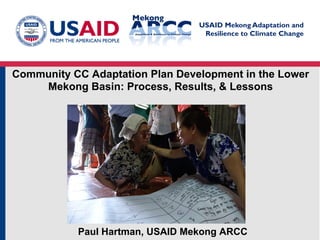 USAID Mekong Adaptation and
Resilience to Climate Change
Community CC Adaptation Plan Development in the Lower
Mekong Basin: Process, Results, & Lessons
Paul Hartman, USAID Mekong ARCC
 