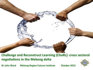 Challenge	
  and	
  Reconstruct	
  Learning	
  (ChaRL):	
  cross	
  sectoral	
  
nego6a6ons	
  in	
  the	
  Mekong	
  delta	
  	
  	
  	
  	
  
	
  	
  	
  	
  	
  	
  	
  	
  	
  	
  	
  	
  	
  	
  	
  	
  	
  	
  	
  	
  	
  
Dr	
  John	
  Ward	
   	
  Mekong	
  Region	
  Futures	
  Ins6tute	
  	
  	
  	
  	
  	
  	
  	
  	
  	
  October	
  2015	
  
	
  
 